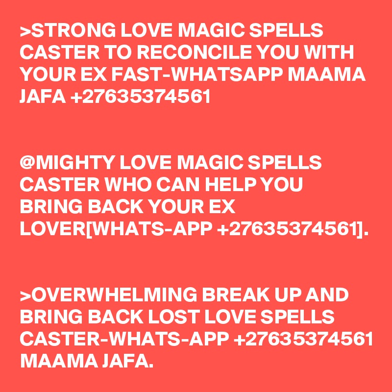 >STRONG LOVE MAGIC SPELLS CASTER TO RECONCILE YOU WITH YOUR EX FAST-WHATSAPP MAAMA JAFA +27635374561


@MIGHTY LOVE MAGIC SPELLS CASTER WHO CAN HELP YOU BRING BACK YOUR EX LOVER[WHATS-APP +27635374561].


>OVERWHELMING BREAK UP AND BRING BACK LOST LOVE SPELLS CASTER-WHATS-APP +27635374561 MAAMA JAFA.