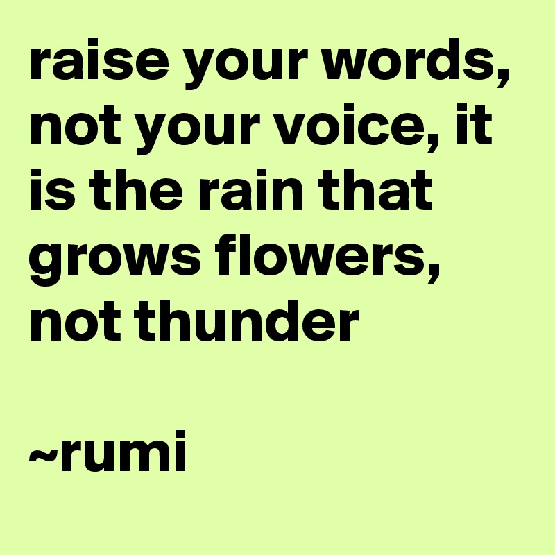 raise your words, not your voice, it is the rain that grows flowers, not thunder 

~rumi