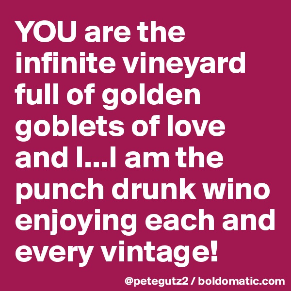 YOU are the infinite vineyard  full of golden goblets of love and I...I am the punch drunk wino enjoying each and every vintage!