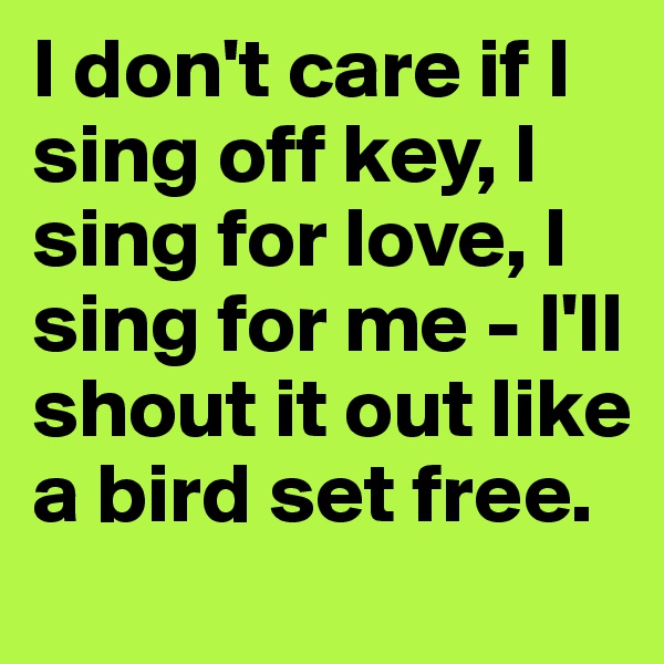 I don't care if I sing off key, I sing for love, I sing for me - I'll shout it out like a bird set free.