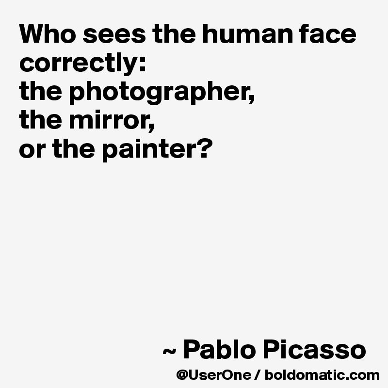Who sees the human face correctly: 
the photographer, 
the mirror, 
or the painter?






                         ~ Pablo Picasso