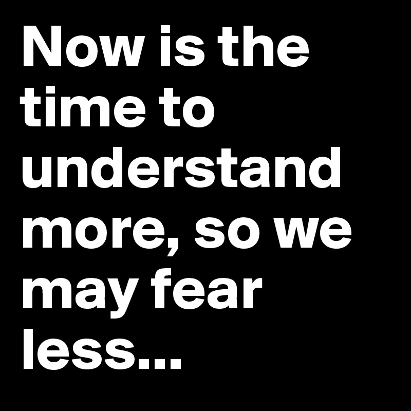 Now is the time to understand more, so we may fear less...