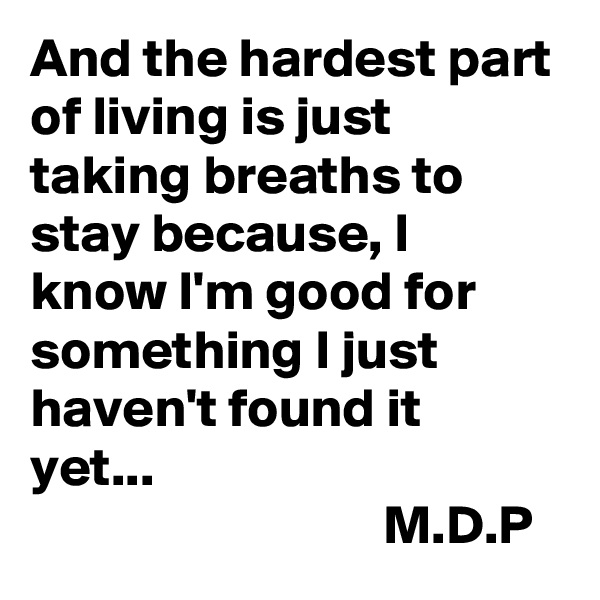 And the hardest part of living is just taking breaths to stay because, I know I'm good for something I just haven't found it yet...                                                                    M.D.P      