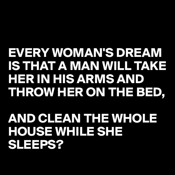


EVERY WOMAN'S DREAM IS THAT A MAN WILL TAKE HER IN HIS ARMS AND THROW HER ON THE BED, 

AND CLEAN THE WHOLE HOUSE WHILE SHE SLEEPS? 