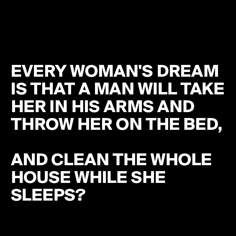 


EVERY WOMAN'S DREAM IS THAT A MAN WILL TAKE HER IN HIS ARMS AND THROW HER ON THE BED, 

AND CLEAN THE WHOLE HOUSE WHILE SHE SLEEPS? 