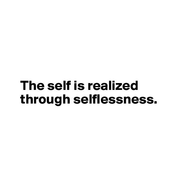 




    The self is realized       
    through selflessness. 




