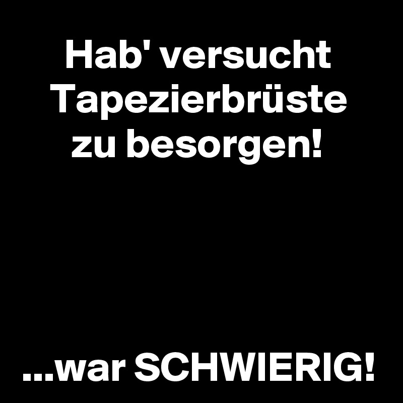 Hab' versucht Tapezierbrüste
zu besorgen!




...war SCHWIERIG!