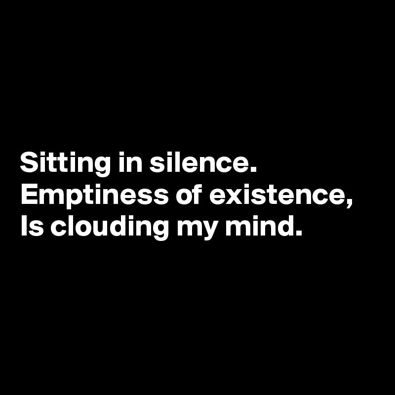 



Sitting in silence. 
Emptiness of existence, 
Is clouding my mind. 



