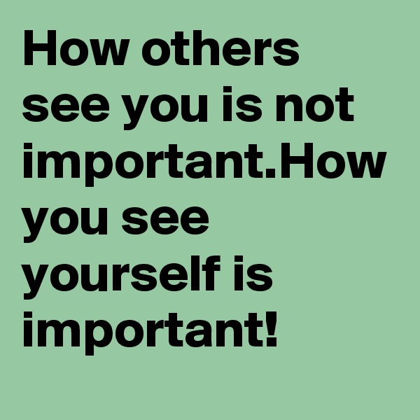 How others see you is not important.How you see yourself is important!