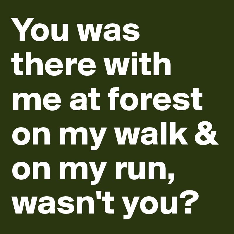 You was there with me at forest on my walk & on my run, wasn't you?