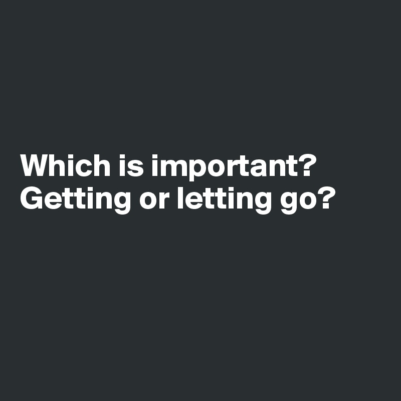 



Which is important? 
Getting or letting go?




