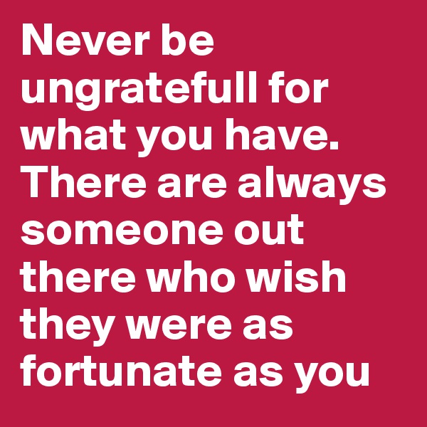 Never be ungratefull for what you have. There are always someone out there who wish they were as fortunate as you