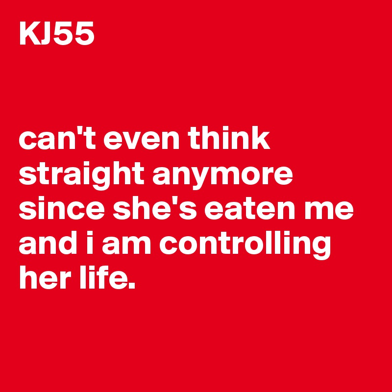 KJ55


can't even think straight anymore since she's eaten me and i am controlling her life.

