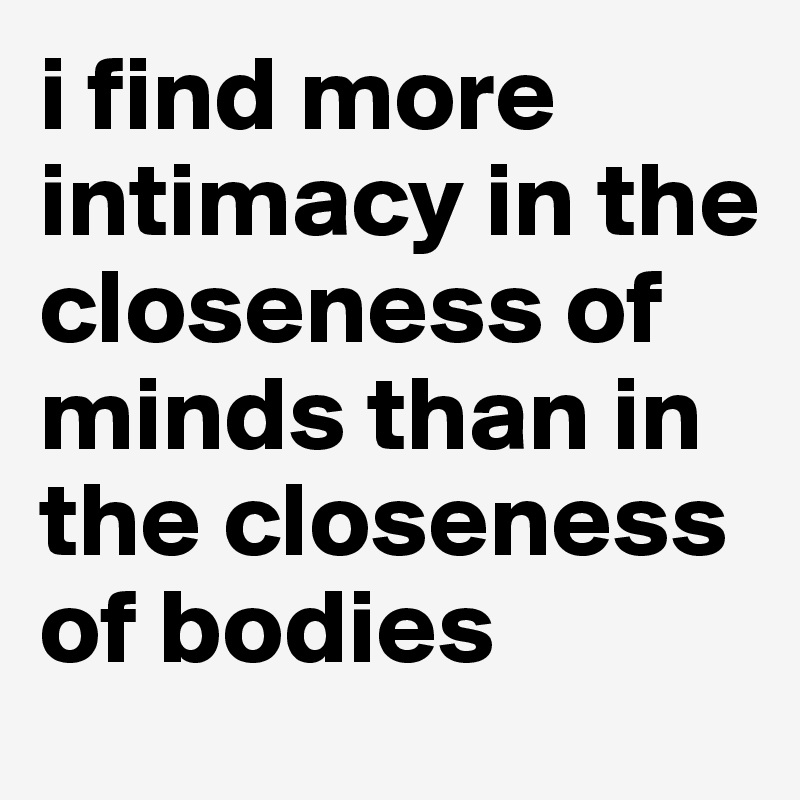 i find more intimacy in the closeness of minds than in the closeness of bodies