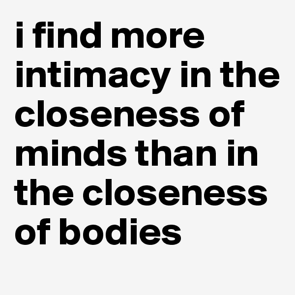 i find more intimacy in the closeness of minds than in the closeness of bodies