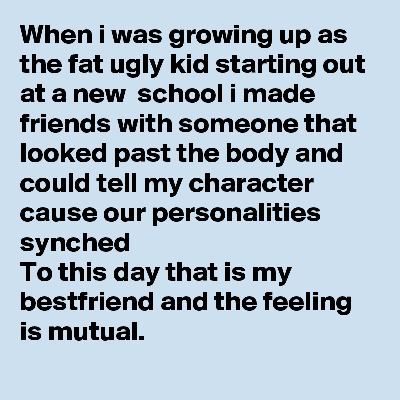 When i was growing up as the fat ugly kid starting out at a new  school i made friends with someone that looked past the body and could tell my character cause our personalities synched 
To this day that is my bestfriend and the feeling is mutual. 
