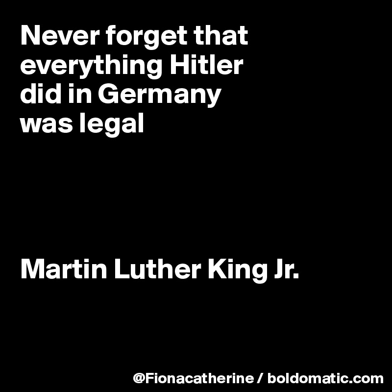 Never forget that everything Hitler
did in Germany
was legal




Martin Luther King Jr.


