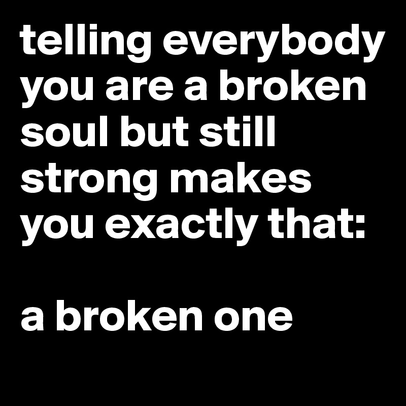 telling everybody you are a broken soul but still strong makes you exactly that:

a broken one