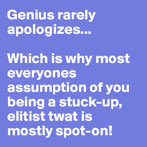Genius rarely apologizes...

Which is why most everyones assumption of you being a stuck-up, elitist twat is mostly spot-on!