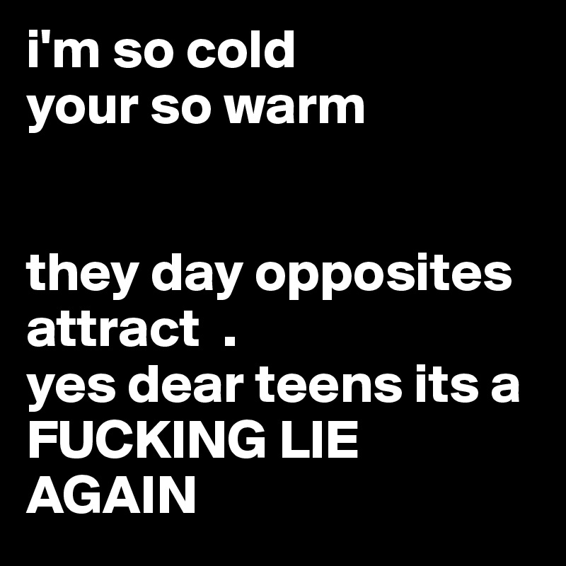 i'm so cold 
your so warm 


they day opposites attract  . 
yes dear teens its a FUCKING LIE AGAIN 
