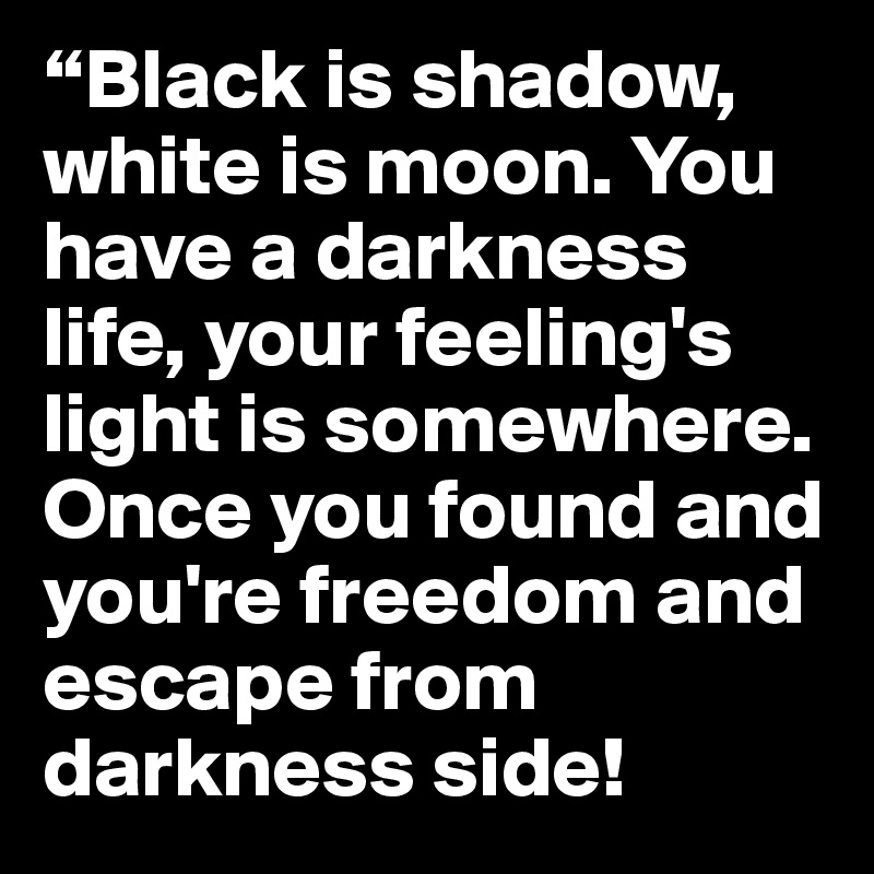 “Black is shadow, white is moon. You have a darkness life, your feeling's light is somewhere. Once you found and you're freedom and escape from darkness side!
