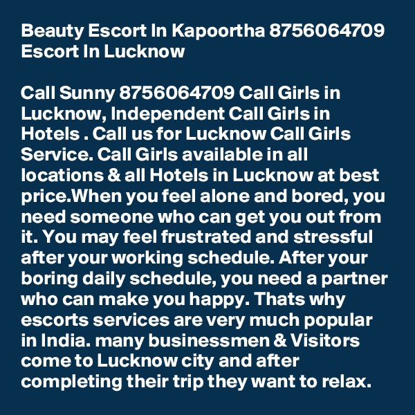 Beauty Escort In Kapoortha 8756064709 Escort In Lucknow

Call Sunny 8756064709 Call Girls in Lucknow, Independent Call Girls in Hotels . Call us for Lucknow Call Girls Service. Call Girls available in all locations & all Hotels in Lucknow at best price.When you feel alone and bored, you need someone who can get you out from it. You may feel frustrated and stressful after your working schedule. After your boring daily schedule, you need a partner who can make you happy. Thats why escorts services are very much popular in India. many businessmen & Visitors come to Lucknow city and after completing their trip they want to relax.