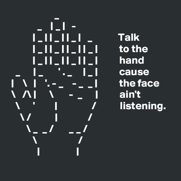                      _
             _    | _ |   -
           | _ | | _ | | _ |   _            Talk  
           | _ | | _ | | _ | | _ |          to the
           | _ | | _ | | _ | | _ |          hand 
   _      | _       ' . _     | _ |          cause
 |    \   |    '. - _    - _  _ |          the face 
 \   /\ |      \       -  _      |          ain't
   \      '         |                /           listening.
     \ /           |              /             
        \ _  _ /       _ _ /
           \                   /
             |                 |
