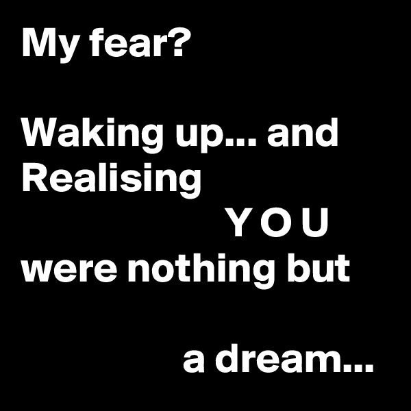 My fear?

Waking up... and
Realising
                        Y O U
were nothing but

                   a dream...