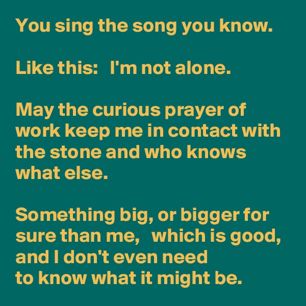 You sing the song you know.

Like this:   I'm not alone.

May the curious prayer of work keep me in contact with the stone and who knows what else.    

Something big, or bigger for sure than me,   which is good, 
and I don't even need
to know what it might be.