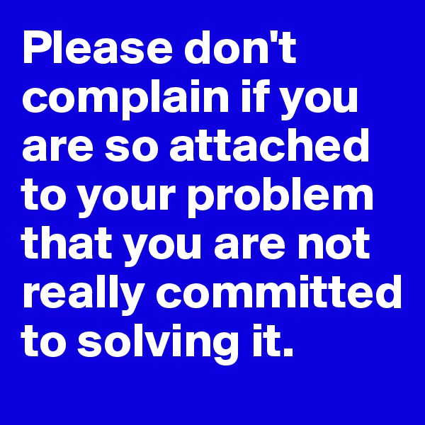 Please don't complain if you are so attached to your problem that you are not really committed to solving it.