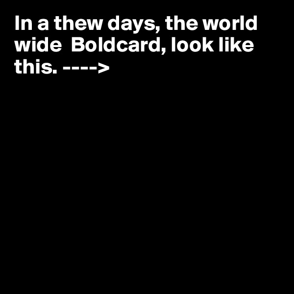 In a thew days, the world wide  Boldcard, look like this. ---->








