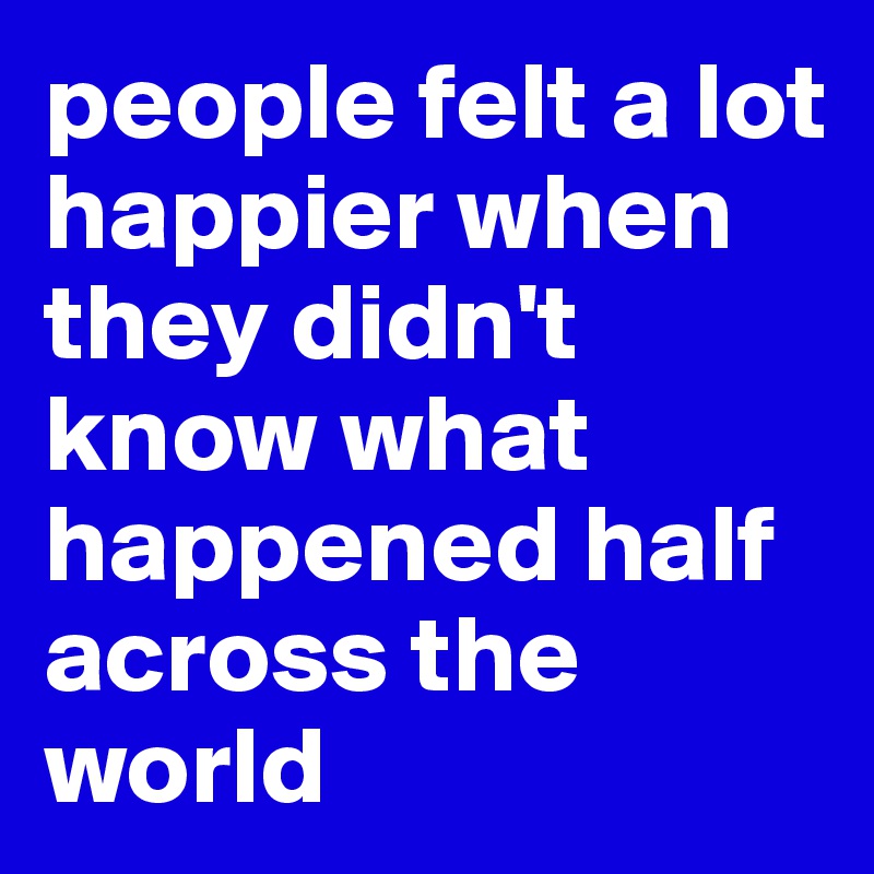 people felt a lot happier when they didn't know what happened half across the world