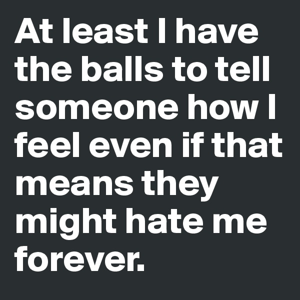 At least I have the balls to tell someone how I feel even if that means they might hate me forever.