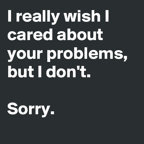 I really wish I cared about your problems, but I don't. 

Sorry.

