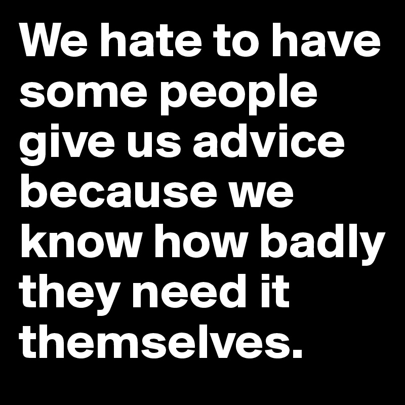 We hate to have some people give us advice because we know how badly they need it themselves.