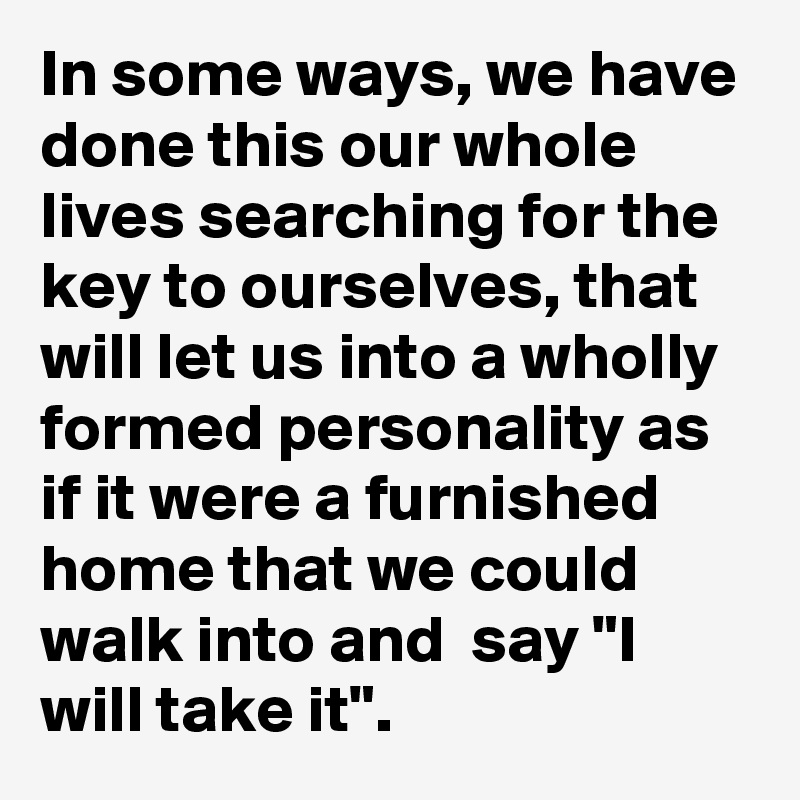 In some ways, we have done this our whole lives searching for the key to ourselves, that will let us into a wholly formed personality as if it were a furnished home that we could walk into and  say "I will take it".