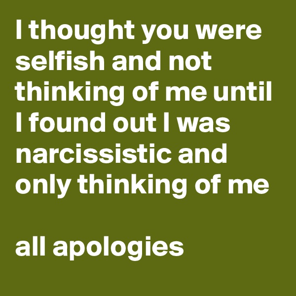 I thought you were selfish and not thinking of me until I found out I was narcissistic and only thinking of me

all apologies