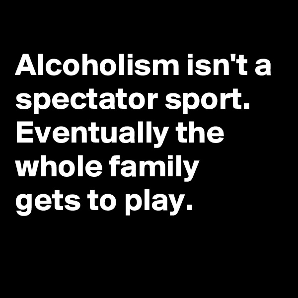 
Alcoholism isn't a spectator sport.
Eventually the whole family 
gets to play.
