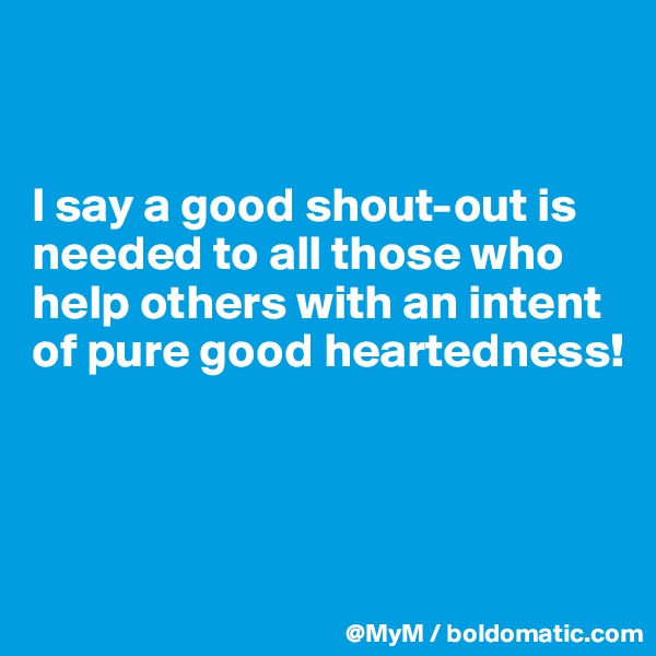 


I say a good shout-out is needed to all those who help others with an intent of pure good heartedness! 



