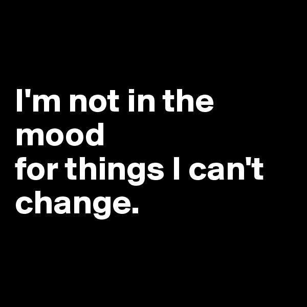 

I'm not in the mood 
for things I can't change.

