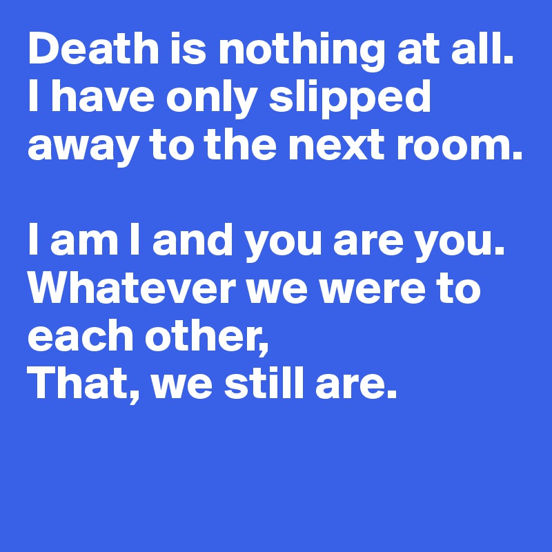 Death is nothing at all. 
I have only slipped away to the next room. 

I am I and you are you. 
Whatever we were to each other, 
That, we still are. 

