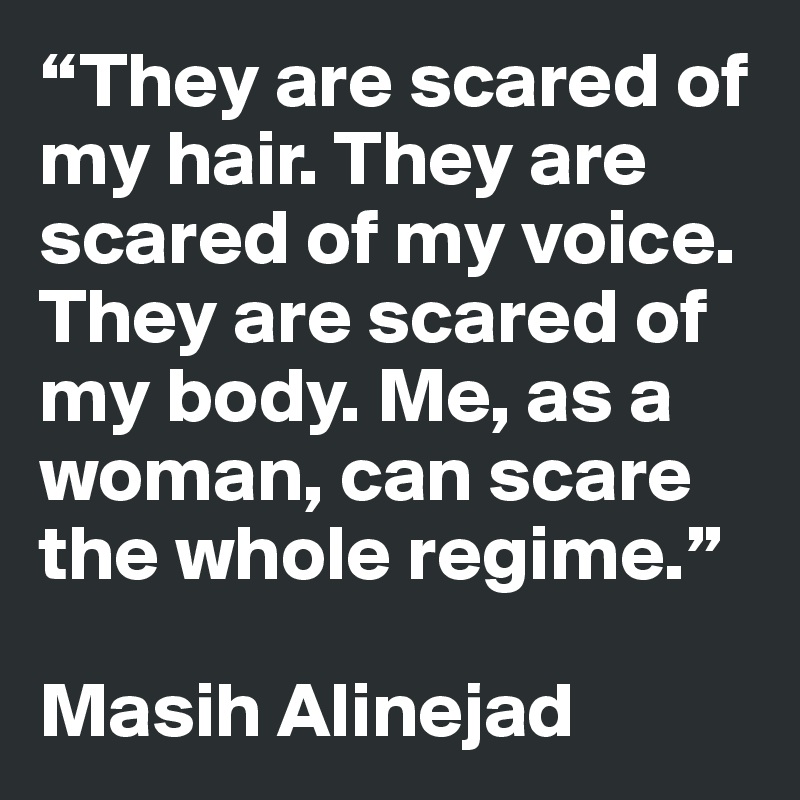 “They are scared of my hair. They are scared of my voice. They are scared of my body. Me, as a woman, can scare the whole regime.” 

Masih Alinejad 