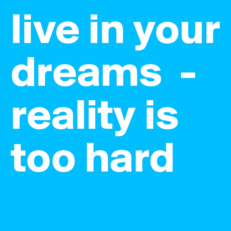 live in your dreams  -reality is too hard