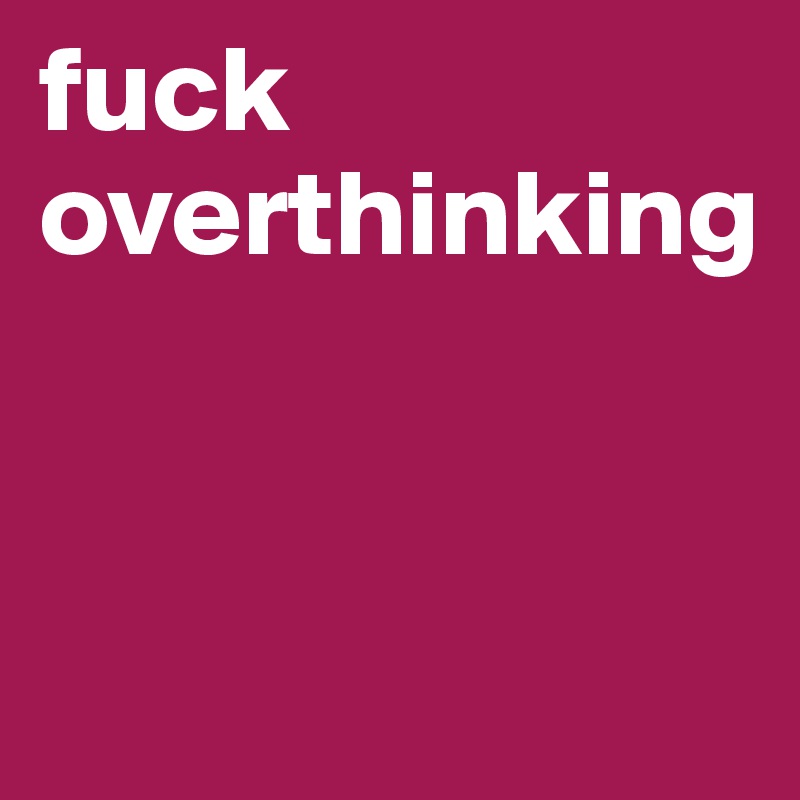 fuck overthinking


