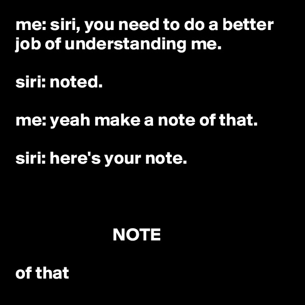 me: siri, you need to do a better job of understanding me.

siri: noted.

me: yeah make a note of that.

siri: here's your note.



                           NOTE

of that