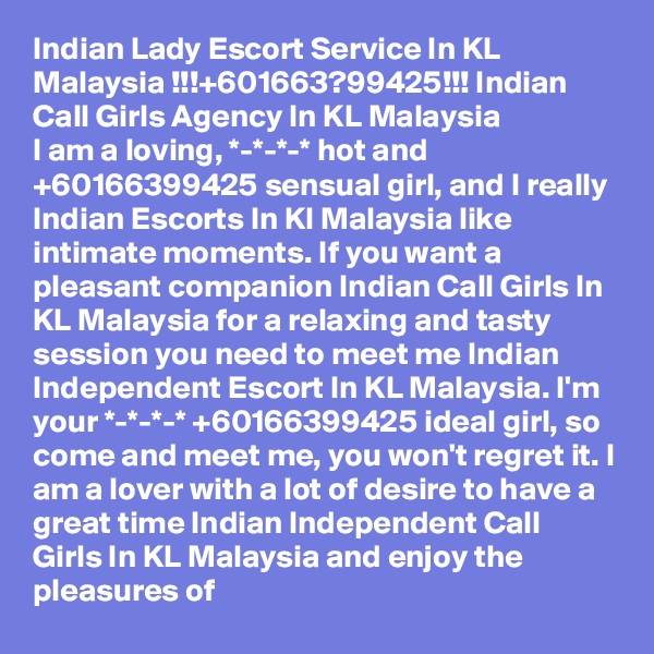 Indian Lady Escort Service In KL Malaysia !!!+601663?99425!!! Indian Call Girls Agency In KL Malaysia
I am a loving, *-*-*-* hot and +60166399425 sensual girl, and I really Indian Escorts In Kl Malaysia like intimate moments. If you want a pleasant companion Indian Call Girls In KL Malaysia for a relaxing and tasty session you need to meet me Indian Independent Escort In KL Malaysia. I'm your *-*-*-* +60166399425 ideal girl, so come and meet me, you won't regret it. I am a lover with a lot of desire to have a great time Indian Independent Call Girls In KL Malaysia and enjoy the pleasures of 