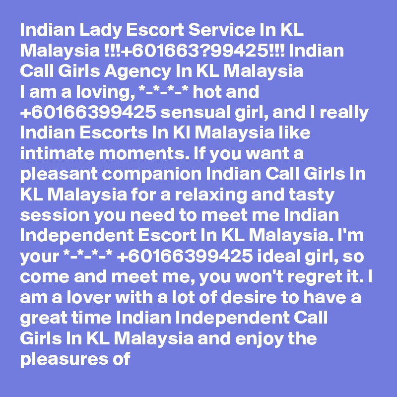 Indian Lady Escort Service In KL Malaysia !!!+601663?99425!!! Indian Call Girls Agency In KL Malaysia
I am a loving, *-*-*-* hot and +60166399425 sensual girl, and I really Indian Escorts In Kl Malaysia like intimate moments. If you want a pleasant companion Indian Call Girls In KL Malaysia for a relaxing and tasty session you need to meet me Indian Independent Escort In KL Malaysia. I'm your *-*-*-* +60166399425 ideal girl, so come and meet me, you won't regret it. I am a lover with a lot of desire to have a great time Indian Independent Call Girls In KL Malaysia and enjoy the pleasures of 