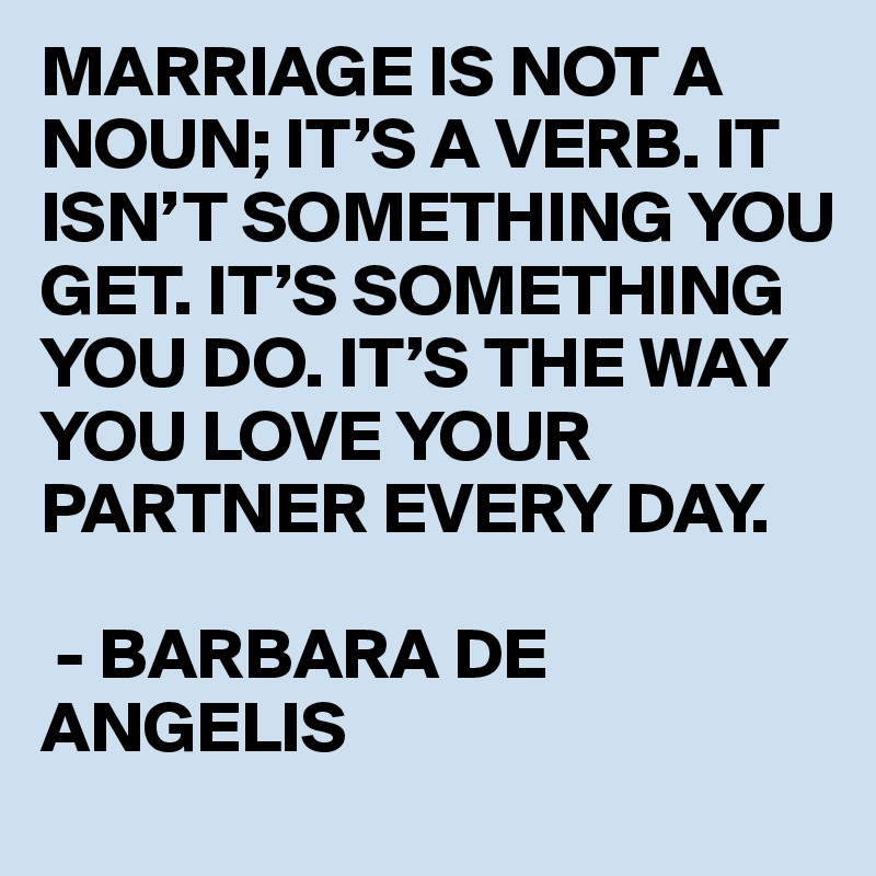 MARRIAGE IS NOT A NOUN; IT’S A VERB. IT ISN’T SOMETHING YOU GET. IT’S SOMETHING YOU DO. IT’S THE WAY YOU LOVE YOUR PARTNER EVERY DAY.

 - BARBARA DE ANGELIS