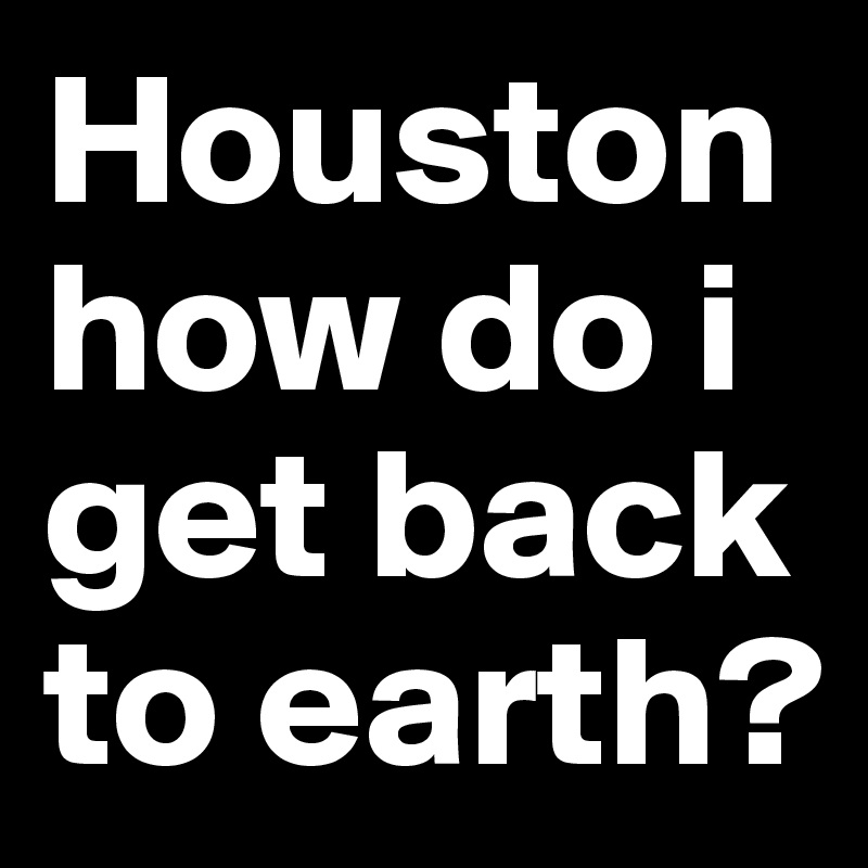 Houston how do i get back to earth?