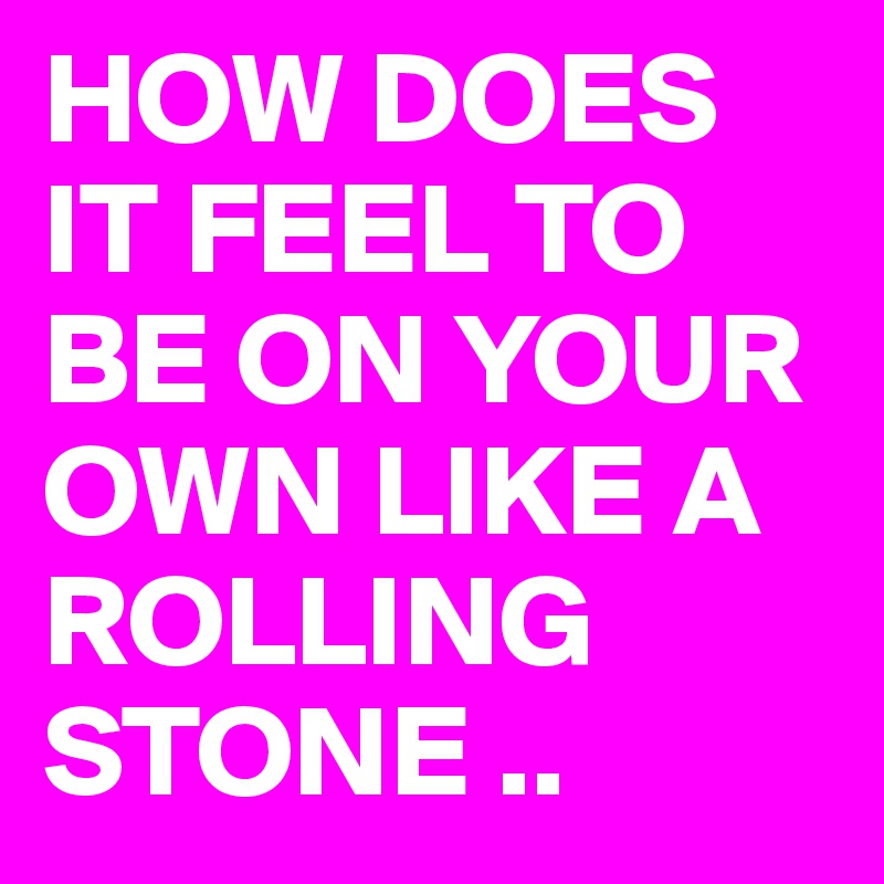 HOW DOES IT FEEL TO BE ON YOUR OWN LIKE A ROLLING STONE ..